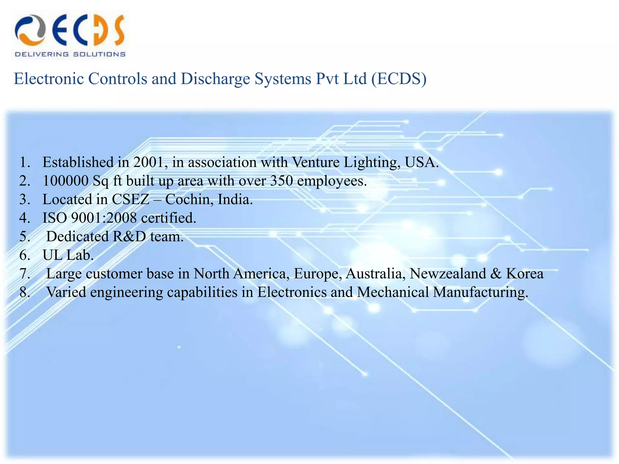 Electronic Controls and Discharge Systems Pvt Ltd (ECDS)



1.   Established in 2001, in association with Venture Lighting, USA.
2.   100000 Sq ft built up area with over 350 employees.
3.   Located in CSEZ – Cochin, India.
4.   ISO 9001:2008 certified.
5.    Dedicated R&D team.
6.   UL Lab.
7.    Large customer base in North America, Europe, Australia, Newzealand & Korea
8.    Varied engineering capabilities in Electronics and Mechanical Manufacturing.
 