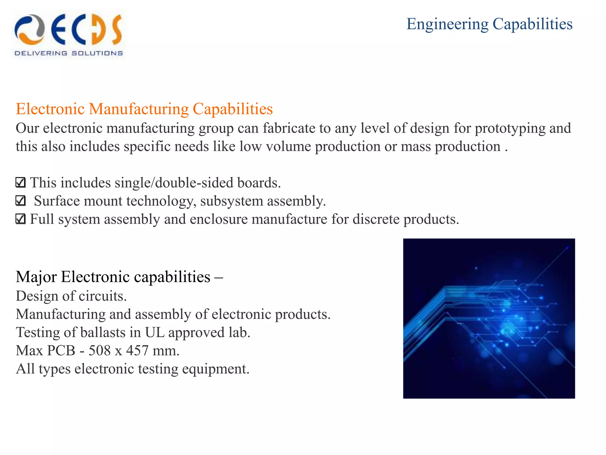 Engineering Capabilities




Electronic Manufacturing Capabilities
Our electronic manufacturing group can fabricate to any level of design for prototyping and
this also includes specific needs like low volume production or mass production .

  This includes single/double-sided boards.
  Surface mount technology, subsystem assembly.
  Full system assembly and enclosure manufacture for discrete products.


Major Electronic capabilities –
Design of circuits.
Manufacturing and assembly of electronic products.
Testing of ballasts in UL approved lab.
Max PCB - 508 x 457 mm.
All types electronic testing equipment.
 