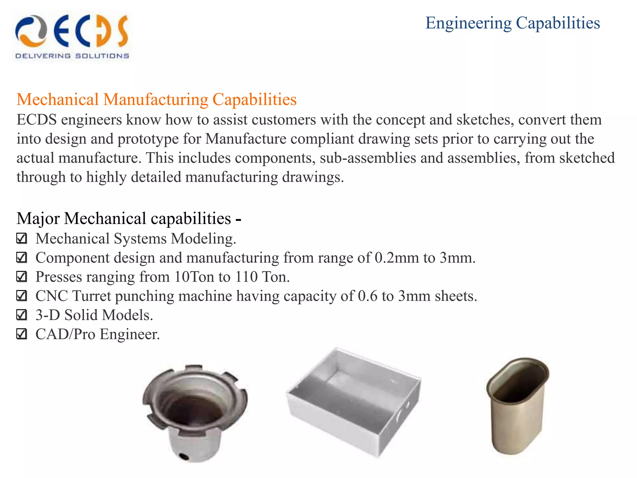 Engineering Capabilities



Mechanical Manufacturing Capabilities
ECDS engineers know how to assist customers with the concept and sketches, convert them
into design and prototype for Manufacture compliant drawing sets prior to carrying out the
actual manufacture. This includes components, sub-assemblies and assemblies, from sketched
through to highly detailed manufacturing drawings.

Major Mechanical capabilities -
  Mechanical Systems Modeling.
  Component design and manufacturing from range of 0.2mm to 3mm.
  Presses ranging from 10Ton to 110 Ton.
  CNC Turret punching machine having capacity of 0.6 to 3mm sheets.
  3-D Solid Models.
  CAD/Pro Engineer.
 