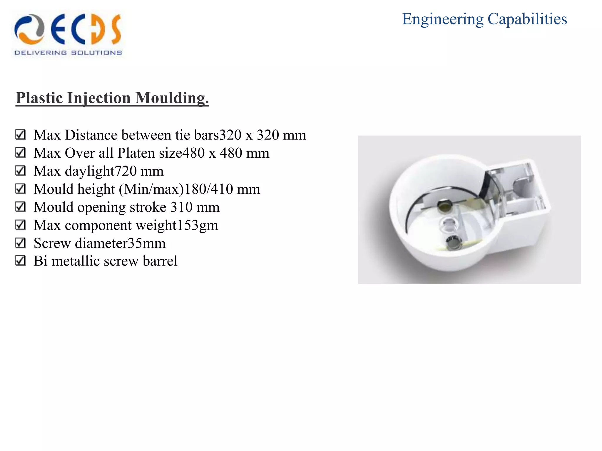 Engineering Capabilities



Plastic Injection Moulding.

  Max Distance between tie bars320 x 320 mm
  Max Over all Platen size480 x 480 mm
  Max daylight720 mm
  Mould height (Min/max)180/410 mm
  Mould opening stroke 310 mm
  Max component weight153gm
  Screw diameter35mm
  Bi metallic screw barrel
 
