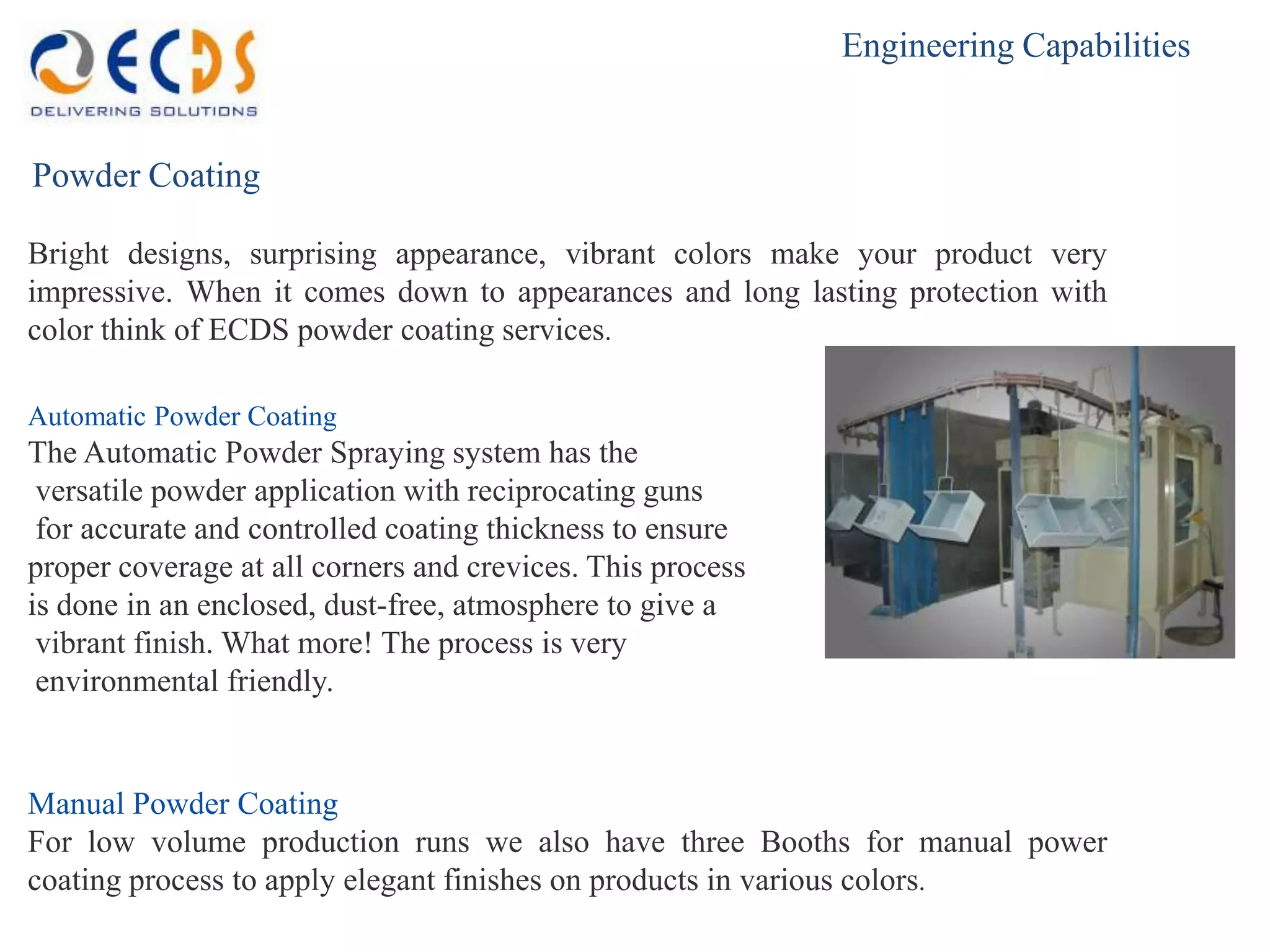 Engineering Capabilities


Powder Coating

Bright designs, surprising appearance, vibrant colors make your product very
impressive. When it comes down to appearances and long lasting protection with
color think of ECDS powder coating services.

Automatic Powder Coating
The Automatic Powder Spraying system has the
 versatile powder application with reciprocating guns
 for accurate and controlled coating thickness to ensure
proper coverage at all corners and crevices. This process
is done in an enclosed, dust-free, atmosphere to give a
 vibrant finish. What more! The process is very
 environmental friendly.


Manual Powder Coating
For low volume production runs we also have three Booths for manual power
coating process to apply elegant finishes on products in various colors.
 