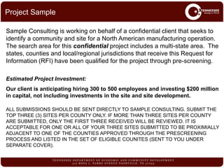 Sample Consulting is working on behalf of a confidential client that seeks to
identify a community and site for a North American manufacturing operation.
The search area for this confidential project includes a multi-state area. The
states, counties and local/regional jurisdictions that receive this Request for
Information (RFI) have been qualified for the project through pre-screening.
Estimated Project Investment:
Our client is anticipating hiring 300 to 500 employees and investing $200 million
in capital, not including investments in the site and site development.
ALL SUBMISSIONS SHOULD BE SENT DIRECTLY TO SAMPLE CONSULTING. SUBMIT THE
TOP THREE (3) SITES PER COUNTY ONLY. IF MORE THAN THREE SITES PER COUNTY
ARE SUBMITTED, ONLY THE FIRST THREE RECEIVED WILL BE REVIEWED. IT IS
ACCEPTABLE FOR ONE OR ALL OF YOUR THREE SITES SUBMITTED TO BE PROXIMIALLY
ADJACENT TO ONE OF THE COUNTIES APPROVED THROUGH THE PRESCREENING
PROCESS AND LISTED IN THE SET OF ELIGIBLE COUNITES (SENT TO YOU UNDER
SEPARATE COVER).
Project Sample
 