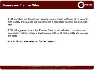 • ECD launched the Tennessee Premier Sites program in Spring 2012 to certify
high-quality sites across the state through a respected national site selection
firm
• ECD will aggressively market Premier Sites to site selection consultants and
companies, helping create a level playing field for all high-quality sites across
the state
• Austin Group was selected for the project.
Tennessee Premier Sites
 