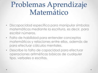 Problemas Aprendizaje
Matemático
• Discapacidad específica para manipular símbolos
matemáticos mediante la escritura, es decir, para
escribir números.
• Falta de habilidad para entender conceptos
matemáticos y relaciones entre ellos, además de
para efectuar cálculos mentales.
• Describe la falta de capacidad para efectuar
operaciones aritméticas básicas de cualquier
tipo, verbales o escritas.
 