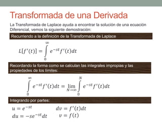 Transformada de una Derivada
Recurriendo a la definición de la Transformada de Laplace
La Transformada de Laplace ayuda a encontrar la solución de una ecuación
Diferencial, vemos la siguiente demostración:
Recordando la forma como se calculan las integrales impropias y las
propiedades de los límites:
Integrando por partes:
 