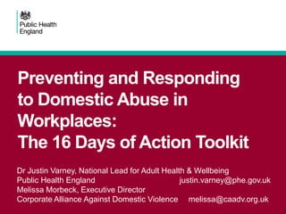 Preventing and Responding
to Domestic Abuse in
Workplaces:
The 16 Days of Action Toolkit
Dr Justin Varney, National Lead for Adult Health & Wellbeing
Public Health England justin.varney@phe.gov.uk
Melissa Morbeck, Executive Director
Corporate Alliance Against Domestic Violence melissa@caadv.org.uk
 