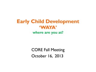 Early Child Development
‘WAYA’
where are you at?

CORE Fall Meeting
October 16, 2013

 