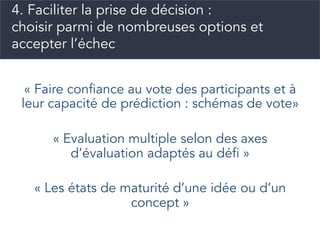 « Faire confiance au vote des participants et à
leur capacité de prédiction : schémas de vote»
« Evaluation multiple selon des axes
d’évaluation adaptés au défi »
« Les états de maturité d’une idée ou d’un
concept »
4. Faciliter la prise de décision :
choisir parmi de nombreuses options et
accepter l’échec
 