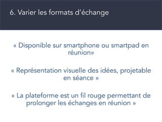 « Disponible sur smartphone ou smartpad en
réunion»
« Représentation visuelle des idées, projetable
en séance »
« La plateforme est un fil rouge permettant de
prolonger les échanges en réunion »
6. Varier les formats d’échange
 