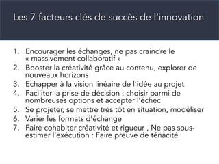 Les 7 facteurs clés de succès de l’innovation
1.  Encourager les échanges, ne pas craindre le
« massivement collaboratif »
2.  Booster la créativité grâce au contenu, explorer de
nouveaux horizons
3.  Echapper à la vision linéaire de l’idée au projet
4.  Faciliter la prise de décision : choisir parmi de
nombreuses options et accepter l’échec
5.  Se projeter, se mettre très tôt en situation, modéliser
6.  Varier les formats d’échange
7.  Faire cohabiter créativité et rigueur , Ne pas sous-
estimer l’exécution : Faire preuve de ténacité
 