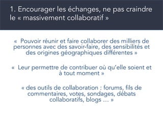 1. Encourager les échanges, ne pas craindre
le « massivement collaboratif »
«  Pouvoir réunir et faire collaborer des milliers de
personnes avec des savoir-faire, des sensibilités et
des origines géographiques différentes »
«  Leur permettre de contribuer où qu’elle soient et
à tout moment »
« des outils de collaboration : forums, fils de
commentaires, votes, sondages, débats
collaboratifs, blogs … »
 