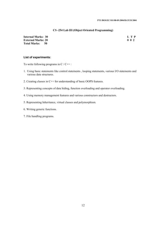 PTU/BOS/EC/101/08-05-2004/BATCH 2004
12
CS -254 Lab III (Object Oriented Programming)
Internal Marks: 30 L T P
External Marks: 20 0 0 2
Total Marks: 50
List of experiments:
To write following programs in C / C++ :
1. Using basic statements like control statements , looping statements, various I/O statements and
various data structures.
2. Creating classes in C++ for understanding of basic OOPS features.
3. Representing concepts of data hiding, function overloading and operator overloading.
4. Using memory management features and various constructors and destructors.
5. Representing Inheritance, virtual classes and polymorphism.
6. Writing generic functions.
7. File handling programs.
 