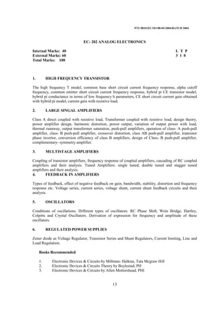 PTU/BOS/EC/101/08-05-2004/BATCH 2004
13
EC- 202 ANALOG ELECTRONICS
Internal Marks: 40 L T P
External Marks: 60 3 1 0
Total Marks: 100
1. HIGH FREQUENCY TRANSISTOR
The high frequency T model, common base short circuit current frequency response, alpha cutoff
frequency, common emitter short circuit current frequency response, hybrid pi CE transistor model,
hybrid pi conductance in terms of low frequency h parameters, CE short circuit current gain obtained
with hybrid pi model, current gain with resistive load.
2. LARGE SINGAL AMPLIFIERS
Class A direct coupled with resistive load, Transformer coupled with resistive load, design theory,
power amplifier design, harmonic distortion, power output, variation of output power with load,
thermal runaway, output transformer saturation, push-pull amplifiers, operation of class- A push-pull
amplifier, class- B push-pull amplifier, crossover distortion, class AB push-pull amplifier, transistor
phase invertor, conversion efficiency of class B amplifiers, design of Class- B push-pull amplifier,
complementary- symmetry amplifier.
3. MULTISTAGE AMPLIFIERS
Coupling of transistor amplifiers, frequency response of coupled amplifiers, cascading of RC coupled
amplifiers and their analysis. Tuned Amplifiers: single tuned, double tuned and stagger tuned
amplifiers and their analysis.
4. FEEDBACK IN AMPLIFIERS
Types of feedback, effect of negative feedback on gain, bandwidth, stability, distortion and frequency
response etc. Voltage series, current series, voltage shunt, current shunt feedback circuits and their
analysis.
5. OSCILLATORS
Conditions of oscillations. Different types of oscillators: RC Phase Shift, Wein Bridge, Hartley,
Colpitts and Crystal Oscillators. Derivation of expression for frequency and amplitude of these
oscillators.
6. REGULATED POWER SUPPLIES
Zener diode as Voltage Regulator, Transistor Series and Shunt Regulators, Current limiting, Line and
Load Regulation.
Books Recommended
1. Electronic Devices & Circuits by Millman- Halkias, Tata Mcgraw Hill
2. Electronic Devices & Circuits Theory by Boylestad, PH
3. Electronic Devices & Circuits by Allen Mottorshead, PHI
 