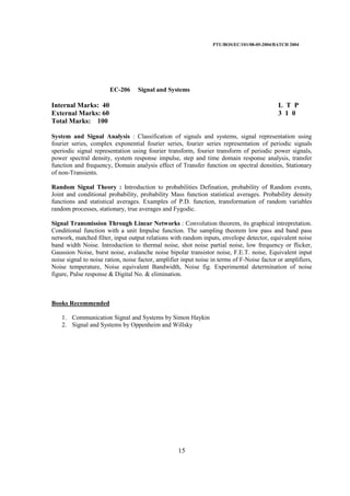 PTU/BOS/EC/101/08-05-2004/BATCH 2004
15
EC-206 Signal and Systems
Internal Marks: 40 L T P
External Marks: 60 3 1 0
Total Marks: 100
System and Signal Analysis : Classification of signals and systems, signal representation using
fourier series, complex exponential fourier series, fourier series representation of periodic signals
speriodic signal representation using fourier transform, fourier transform of periodic power signals,
power spectral density, system response impulse, step and time domain response analysis, transfer
function and frequency, Domain analysis effect of Transfer function on spectral densities, Stationary
of non-Transients.
Random Signal Theory : Introduction to probabilities Defination, probability of Random events,
Joint and conditional probability, probability Mass function statistical averages. Probability density
functions and statistical averages. Examples of P.D. function, transformation of random variables
random processes, stationary, true averages and Fygodic.
Signal Transmission Through Linear Networks : Convolution theorem, its graphical intrepretation.
Conditional function with a unit Impulse function. The sampling theorem low pass and band pass
network, matched filter, input output relations with random inputs, envelope detector, equivalent noise
band width Noise. Introduction to thermal noise, shot noise partial noise, low frequency or flicker,
Gaussion Noise, burst noise, avalanche noise bipolar transistor noise, F.E.T. noise, Equivalent input
noise signal to noise ration, noise factor, amplifier input noise in terms of F-Noise factor or amplifiers,
Noise temperature, Noise equivalent Bandwidth, Noise fig. Experimental determination of noise
figure, Pulse response & Digital No. & elimination.
Books Recommended
1. Communication Signal and Systems by Simon Haykin
2. Signal and Systems by Oppenheim and Willsky
 