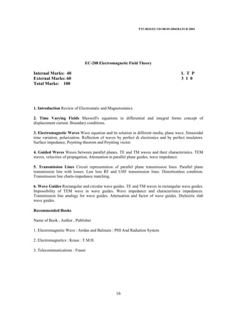PTU/BOS/EC/101/08-05-2004/BATCH 2004
16
EC-208 Electromagnetic Field Theory
Internal Marks: 40 L T P
External Marks: 60 3 1 0
Total Marks: 100
1. Introduction Review of Electrostatic and Magnetostatics.
2. Time Varying Fields Maxwell's equations in differential and integral forms concept of
displacement current. Boundary conditions.
3. Electromagnetic Waves Wave equation and its solution in different media, plane wave, Sinusoidal
time variation, polarization. Reflection of waves by perfect di electronics and by perfect insulators.
Surface impedance, Poynting theorem and Poynting vector.
4. Guided Waves Waves between parallel planes. TE and TM waves and their characteristics. TEM
waves, velocities of propagation, Attenuation in parallel plane guides, wave impedance.
5. Transmission Lines Circuit representation of parallel plane transmission lines. Parallel plane
transmission line with losses. Law loss RF and UHF transmission lines. Distortionless condition.
Transmission line charts-impedance matching.
6. Wave Guides Rectangular and circular wave guides. TE and TM waves in rectangular wave guides.
Impossibility of TEM wave in wave guides. Wave impedance and characteristics impedances.
Transmission line analogy for wave guides. Attenuation and factor of wave guides. Dielectric slab
wave guides.
Recommended Books
Name of Book , Author , Publisher
1. Electromagnetic Wave : Jordan and Balmain : PHI And Radiation System
2. Electromagnetics : Kraus : T.M.H.
3. Telecommunications : Fraser
 