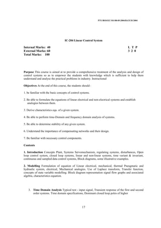 PTU/BOS/EC/101/08-05-2004/BATCH 2004
17
IC-204 Linear Control System
Internal Marks: 40 L T P
External Marks: 60 3 2 0
Total Marks: 100
Purpose This course is aimed at to provide a comprehensive treatment of the analysis and design of
control systems so as to empower the students with knowledge which is sufficient to help them
understand and analyse the practical problems in industry. Instructional
Objectives At the end of this course, the students should :
1. be familiar with the basic concepts of control systems.
2. Be able to formulate the equations of linear electrical and non-electrical systems and establish
analogies between them.
3. Derive characteristics equ. of a given system.
4. Be able to perform time-Domain and frequency domain analysis of systems.
5. Be able to determine stability of any given system.
6. Understand the importance of compensating networks and their design.
7. Be familiar with necessary control components.
Contents
1. Introduction Concepts Plant, Systems Servomechanism, regulating systems, disturbances, Open
loop control system, closed loop systems, linear and non-linear systems, time variant & invariant,
continuous and sampled data control systems, Block diagrams, some illustrative examples.
2. Modelling Formulation of equation of Linear electrical, mechanical, thermal Pneugmatic and
hydraulic system, electrical, Mechanical analogies. Use of Laplace transform, Transfer function,
concepts of state variable modelling. Block diagram representation signal flow graphs and associated
algebra, characteristics equation.
3. Time Domain Analysis Typical test - input signal, Transient response of the first and second
order systems. Time domain specifications, Dominant closed loop poles of higher
 