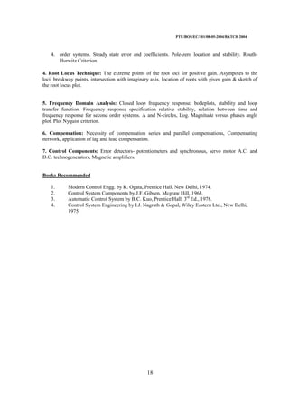 PTU/BOS/EC/101/08-05-2004/BATCH 2004
18
4. order systems. Steady state error and coefficients. Pole-zero location and stability. Routh-
Hurwitz Criterion.
4. Root Locus Technique: The extreme points of the root loci for positive gain. Asympotes to the
loci, breakway points, intersection with imaginary axis, location of roots with given gain & sketch of
the root locus plot.
5. Frequency Domain Analysis: Closed loop frequency response, bodeplots, stability and loop
transfer function. Frequency response specification relative stability, relation between time and
frequency response for second order systems. A and N-circles, Log. Magnitude versus phases angle
plot. Plot Nyquist criterion.
6. Compensation: Necessity of compensation series and parallel compensations, Compensating
network, application of lag and lead compensation.
7. Control Components: Error detectors- potentiometers and synchronous, servo motor A.C. and
D.C. technogenerators, Magnetic amplifiers.
Books Recommended
1. Modern Control Engg. by K. Ogata, Prentice Hall, New Delhi, 1974.
2. Control System Components by J.F. Gibsen, Mcgraw Hill, 1963.
3. Automatic Control System by B.C. Kuo, Prentice Hall, 3rd
Ed., 1978.
4. Control System Engineering by I.J. Nagrath & Gopal, Wiley Eastern Ltd., New Delhi,
1975.
 