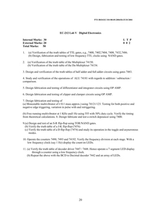 PTU/BOS/EC/101/08-05-2004/BATCH 2004
20
EC-212 Lab V Digital Electronics
Internal Marks: 30 L T P
External Marks: 20 0 0 2
Total Marks: 50
1. (a) Verification of the truth tables of TTL gates, e.g., 7400, 7402,7404, 7408, 7432,7486.
(b) Design, fabrication and testing of low frequency TTL clocks using NAND gates.
2. (a) Verification of the truth table of the Multiplexer 74150.
(b) Verification of the truth table of the De-Multiplexer 74154.
3. Design and verification of the truth tables of half adder and full adder circuits using gates 7483.
4. Study and verification of the operations of ALU 74181 with regards to addition / subtraction /
comparison.
5. Design fabrication and testing of differentiator and integrator circuits using OP AMP.
6. Design fabrication and testing of clipper and clamper circuits using OP AMP.
7. Design fabrication and testing of
(a) Monostable multivibrator of t=0.1 msec.approx.) using 74121/123. Testing for both positive and
negative edge triggering, variation in pulse with and retriggering.
(b) Free running multivibrator at 1 KHz and1 Hz using 555 with 50% duty cycle. Verify the timing
from theoretical calculations. 8. Design fabricate and test a switch depouncer using 7400.
9.(a) Design and test of an S-R flip-flop using TOR/NAND gates.
(b) Verify the truth table of a J-K flip-flop (7476)
(c) Verify the truth table of a D flip-flop (7474) and study its operation in the toggle and asyneronous
modes.
10. Operate the counters 7490, 7493 and 74192. Verify the frequency division at each stage. With a
low frequency clock (say 1 Hz) display the count on LEDs.
11. (a) Verify the truth table of decoder driver 7447 / 7448. Hence operate a 7 segment LED display
through a counter using a low frequency clock.
(b) Repeat the above with the BCD to Decimal decoder 7442 and an array of LEDs.
 