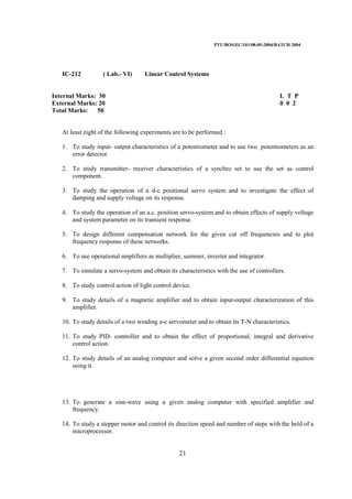 PTU/BOS/EC/101/08-05-2004/BATCH 2004
21
IC-212 ( Lab.- VI) Linear Control Systems
Internal Marks: 30 L T P
External Marks: 20 0 0 2
Total Marks: 50
At least eight of the following experiments are to be performed :
1. To study input- output characteristics of a potentiometer and to use two potentiometers as an
error detector.
2. To study transmitter- receiver characteristics of a synchro set to use the set as control
component.
3. To study the operation of a d-c positional servo system and to investigate the effect of
damping and supply voltage on its response.
4. To study the operation of an a.c. position servo-system and to obtain effects of supply voltage
and system parameter on its transient response.
5. To design different compensation network for the given cut off frequencies and to plot
frequency response of these networks.
6. To use operational amplifiers as multiplier, summer, inverter and integrator.
7. To simulate a servo-system and obtain its characteristics with the use of controllers.
8. To study control action of light control device.
9. To study details of a magnetic amplifier and to obtain input-output characterization of this
amplifier.
10. To study details of a two winding a-c servometer and to obtain its T-N characteristics.
11. To study PID- controller and to obtain the effect of proportional, integral and derivative
control action.
12. To study details of an analog computer and solve a given second order differential equation
using it.
13. To generate a sine-wave using a given analog computer with specified amplifier and
frequency.
14. To study a stepper motor and control its direction speed and number of steps with the held of a
microprocessor.
 