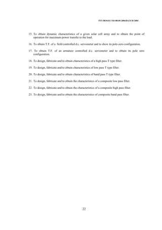 PTU/BOS/EC/101/08-05-2004/BATCH 2004
22
15. To obtain dynamic characteristics of a given solar cell array and to obtain the point of
operation for maximum power transfer to the load.
16. To obtain T.F. of a field controlled d.c. servometer and to show its pole-zero configuration.
17. To obtain T.F. of an armature controlled d.c. servometer and to obtain its pole zero
configuration.
18. To design, fabricate and to obtain characteristics of a high pass T type filter.
19. To design, fabricate and to obtain characteristics of low pass T type filter.
20. To design, fabricate and to obtain characteristics of band pass T type filter.
21. To design, fabricate and to obtain the characteristics of a composite low pass filter.
22. To design, fabricate and to obtain the characteristics of a composite high pass filter.
23. To design, fabricate and to obtain the characteristics of composite band pass filter.
 