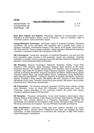 PTU/BOS/EC/101/08-05-2004/BATCH 2004
23
EC-301
ANALOG COMMUNICATION SYSTEMS
Internal Marks: 40 L T P
External Marks: 60 3 1 0
Total Marks: 100
Base Band Signals and Systems: Introduction, Elements of communication system,
Modulation & Demodulation, Mixing; Linear & Nonlinear, need of modulation, types of
modulation systems, basic transmission signals.
Analog Modulation Techniques: Introduction, theory of amplitude modulation; AM power
calculations, AM current calculations, AM modulation with a complex wave, theory of
frequency modulation; mathematical analysis of FM, spectra of FM signals, narrow band of
FM, Wide band FM, Theory of phase modulation, phase modulation obtained from frequency
modulation, comparison of AM & FM, Comparison of PM & FM.
AM Transmission: Introduction, generation of Amplitude Modulation, Low level and high
level modulation, basic principle of AM generation; square law modulation, Amplitude
modulation in amplifier circuits, suppressed carrier AM generation (Balanced Modulator) ring
Modulator, Product Modulator/balanced Modulator.
AM Reception: Receiver Parameters; Selectivity, Sensitivity, Fidelity, Tuned Ratio
Frequency (TRF) Receiver, Super heterodyne Receiver; Basic elements of AM super-
heterodyne Receiver; RF Amplifier, Neutralization of RF Amplifiers, Class of operation of RF
Amplifiers, High power RF Amplifiers, Image Frequency Rejection, Cascade RF Amplifier,
methods of increasing Bandwidth, frequency Conversion and Mixers; Additive Mixing, Bipolar
Transistor Additive Mixer, self exicted Additive Mixers, multiplicative mixing, Multiplicative
Mixer using dual gate MOSFET, Tracking & Alignment, IF Amplifier, AM detector; square law
detector, Envelope or Diode detector, AM detector with AGC, Distortion in diode detectors,
AM detector Circuit using Transistor, Double hetro-dyne receiver, AM receiver using a phase
locked loop (PLL), AM receiver characteristics.
FM Transmission: FM allocation standards, generation of FM by direct method, varactor
diode Modulator, Cross by Direct FM Transmitter, Phase-Locked-Loop Direct FM
Transmitter, Indirect generation of FM; Armstrong method, RC phase shift method,
Frequency stabilised reactance FM transmitter.
FM Reception: Frequency demodulators, Tuned circuit frequency discriminators; Slope
Detector, Balance Slope Detector, Foster Seeley discriminator, Ratio Detector, FM detection
using PLL, Zero crossing detector as a Frequency Demodulator, quadrature FM
demodulator, pre emphasis and de emphasis, limiter circuits, FM Capture effect, FM receiver,
FM stereo transmission and reception, Two way FM Radio Transmitter and Receiver.
SSB Transmission: Introduction, Single Side band systems, AM-SSB; Full carrier,
Suppressed carrier , reduced carrier, Independent side band, and Vestigial side band,
Comparison of SSB Transmission to conventional AM, Generation of SSB; Filter method,
Phase Shift Method, Third Method.
 