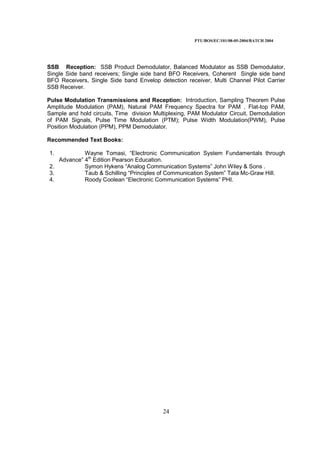 PTU/BOS/EC/101/08-05-2004/BATCH 2004
24
SSB Reception: SSB Product Demodulator, Balanced Modulator as SSB Demodulator,
Single Side band receivers; Single side band BFO Receivers, Coherent Single side band
BFO Receivers, Single Side band Envelop detection receiver, Multi Channel Pilot Carrier
SSB Receiver.
Pulse Modulation Transmissions and Reception: Introduction, Sampling Theorem Pulse
Amplitude Modulation (PAM), Natural PAM Frequency Spectra for PAM , Flat-top PAM,
Sample and hold circuits, Time division Multiplexing, PAM Modulator Circuit, Demodulation
of PAM Signals, Pulse Time Modulation (PTM); Pulse Width Modulation(PWM), Pulse
Position Modulation (PPM), PPM Demodulator.
Recommended Text Books:
1. Wayne Tomasi, “Electronic Communication System Fundamentals through
Advance” 4th
Edition Pearson Education.
2. Symon Hykens “Analog Communication Systems” John Wiley & Sons .
3. Taub & Schilling “Principles of Communication System” Tata Mc-Graw Hill.
4. Roody Coolean “Electronic Communication Systems” PHI.
 