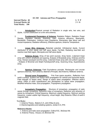 PTU/BOS/EC/101/08-05-2004/BATCH 2004
26
EC-303 Antenna and Wave Propagation
Internal Marks: 40 L T P
External Marks: 60 3 1 0
Total Marks: 100
1. Introduction:Physical concept of Radiation in single wire, two wire, and
dipole, Current Distribution on a thin wire antenna.
2. Fundamental Parameters of Antenna: Radiation Pattern, Radiation Power
Density, Radiation intensity, Directivity, Gain, Antenna efficiency, Beamwidth,
Bandwidth, Polarisation, Antenna Input Impedance, Elementary idea about self and
mutual impedance, Radiation efficiency, Effective aperture, Antenna Temperature.
3. Linear Wire Antennas: Retarded potential, Infinitesimal dipole, Current
distribution of short dipole and half wave dipole, Far-field, Radiating near-field and
reactive near-field region, Monopole and Half wave dipole.
4. Antenna Arrays: Array of two point sources, Array factor, n-element linear
array with uniform amplitude and spacing, Analysis of Broadside array, Ordinary end-fire
array, Hansen-woodyard end fire array, n-element linear array with non-uniform spacing,
, Analysis of Binomial and Dolph-Tschebyscheff array, Scanning Array, Superdirective
array.
5. Aperture Antennas: Field Equivalence principle, Rectangular and circular
aperture antennas, Horn antenna, Babinet’s Principle, Slot Antenna, Reflector antenna.
6. Ground wave Propagation: Friis Free space equation, ,Reflection from
earth’s surface, Surface and Space wave propagation for vertical and horizontal dipole,
Field strength of Space wave, Range of space wave propagation, Effective earth’s
radius, Effect of earth imperfections and atmosphere on space wave propagation,
Modified refractive index, Duct propagation, Tropospheric propagation.
7. Ionospheric Propagation: Structure of ionosphere, propagation of radio
waves through ionosphere, Refractive index of ionosphere, Reflection and refraction of
waves by ionosphere, Critical frequency, Maximum usable frequency, Optimum working
frequency, Lowest usable high frequency, virtual height, Skip Distance, Effect of earth’s
magnetic field.
Text Books:
1. Antenna Theory , Balanis C.A ,John Wiley & sons.
2. Electromagnetics and radiating systems, Jordan E.C.,PHI.
Reference Books:
1. Antenna and radio wave propagation, Collins R.E., McGraw Hill.
2. Antenna Theory , Krauss J.D.,McGraw Hill.
 