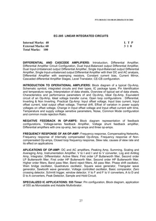 PTU/BOS/EC/101/08-05-2004/BATCH 2004
27
EC-305 LINEAR INTEGRATED CIRCUITS
Internal Marks: 40 L T P
External Marks: 60 3 1 0
Total Marks: 100
DIFFERENTIAL AND CASCODE AMPLIFIERS: Introduction, Differential Amplifier,
Differential Amplifier Circuit Configuration, Dual Input-Balanced output Differential Amplifier,
Dual Input-Unbalanced output Differential Amplifier, Single Input-Balanced output Differential
Amplifier, Single Input-unbalanced output Differential Amplifier with their DC and AC analysis,
Differential Amplifier with swamping resistors, Constant current bias, Current Mirror,
Cascaded differential Amplifier Stages, Level Translator, CE-CB configuration.
INTRODUCTION TO OPERATIONAL AMPLIFIERS: Block diagram of a typical Op-Amp,
Schematic symbol, integrated circuits and their types, IC package types, Pin Identification
and temperature range, Interpretation of data sheets, Overview of typical set of data sheets,
Characteristics and performance parameters of and Op-Amp, Ideal Op-Amp, Equivalent
circuit of an Op-Amp, Ideal voltage transfer curve, Open loop configurations : Differential,
Inverting & Non Inverting. Practical Op-Amp: Input offset voltage, Input bias current, Input
offset current, total output offset voltage, Thermal drift, Effcet of variation in power supply
voltages on offset voltage, Change in Input offset voltage and Input offset current with time,
Temperature and supply voltage sensitive parameters, Noise, Common Mode configuration
and common mode rejection Ratio.
NEGATIVE FEEDBACK IN OP-AMPS: Block diagram representation of feedback
configurations, Voltage-series feedback Amplifier, Voltage shunt feedback amplifier,
Differential amplifiers with one op-amp, two op-amps and three op-amps.
FREQUENCY RESPONSE OF AN OP-AMP: Frequency response, Compensating Networks,
Frequency response of Internally compensated Op-Amps, Frequency response of Non-
compensated Op-amps, Closed loop frequency response, Slew rate, causes of slew rate and
its effect on applications
APLICATIONS OF OP-AMP: DC and AC amplifiers, Peaking Amp, Summing, Scaling and
Averaging Amp, Instrumentation Amplifier, V to I and I and to V converter, Log and Antilog
Amp, Integrator, Differentiator. Active filters: First order LP Butterworth filter, Second order
LP Butterworth filter, First order HP Butterworth filter, Second order HP Butterworth filter,
Higher order filters, Band pass filter, Band reject filters, All pass filter, Phase shift oscillator,
Wein bridge oscillator, Quadrature oscillator, Square wave generator, Triangular wave
generator, Sawtooth wave generator, Voltage controlled oscillator, Basic comparator, Zero
crossing detector, Schmitt trigger, window detector, V to F and F to V converters, A to D and
D to A converters, Peak Detector, Sample and Hold Circuit.
SPECIALIZED IC APPLICATIONS: 555 Timer: Pin configuration, Block diagram, application
of 555 as Monostable and Astable Multivibrator.
 