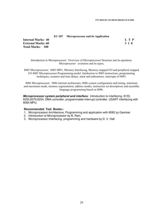 PTU/BOS/EC/101/08-05-2004/BATCH 2004
29
EC-307 Microprocessor and its Application
Internal Marks: 40 L T P
External Marks: 60 3 1 0
Total Marks: 100
Introduction to Microprocessor: Overview of Microprocessor Structure and its operation.
Microprocesor evolution and its types.
8085 Microprocessor: 8085 MPU, Memory Interfacing, Memory mapped I/O and peripheral mapped
I/O 8085 Microprocessor Programming model. Intrduction to 8085 instructions, programming
techniques, counters and time delays, stack and subroutines, interrupts of 8085.
8086 Microprocessor: 8086 internal architecture, 8086 system configuration and timing, minimum
and maximum mode, memory segmentation, address modes, instruction set descriptions and assembly
language programming based on 8086.
Microprocessor system peripheral and interface: Introduction to interfacing, 8155,
8255,8279,8254, DMA controller, programmable interrupt controller, USART interfacing with
8085 MPU.
Recommended Text Books:-
1. Microprocessor Architecture, Programming and application with 8085 by Gaonkar
2. Introduction to Microprocessor by B. Ram.
3. Microprocessor Interfacing, programming and hardware by D. V. Hall
 