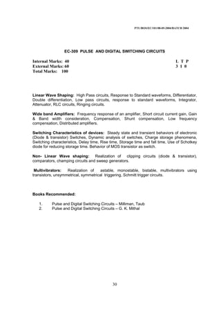 PTU/BOS/EC/101/08-05-2004/BATCH 2004
30
EC-309 PULSE AND DIGITAL SWITCHING CIRCUITS
Internal Marks: 40 L T P
External Marks: 60 3 1 0
Total Marks: 100
Linear Wave Shaping: High Pass circuits, Response to Standard waveforms, Differentiator,
Double differentiation, Low pass circuits, response to standard waveforms, Integrator,
Attenuator, RLC circuits, Ringing circuits.
Wide band Amplifiers: Frequency response of an amplifier, Short circuit current gain, Gain
& Band width consideration, Compensation, Shunt compensation, Low frequency
compensation, Distributed amplifiers.
Switching Characteristics of devices: Steady state and transient behaviors of electronic
(Diode & transistor) Switches, Dynamic analysis of switches, Charge storage phenomena,
Switching characteristics, Delay time, Rise time, Storage time and fall time, Use of Schotkey
diode for reducing storage time. Behavior of MOS transistor as switch.
Non- Linear Wave shaping: Realization of clipping circuits (diode & transistor),
comparators, champing circuits and sweep generators.
Multivibrators: Realization of astable, monostable, bistable, multivibrators using
transistors, unsymmetrical, symmetrical triggering, Schmitt trigger circuits.
Books Recommended:
1. Pulse and Digital Switching Circuits – Milliman, Taub
2. Pulse and Digital Switching Circuits – G. K. Mithal
 