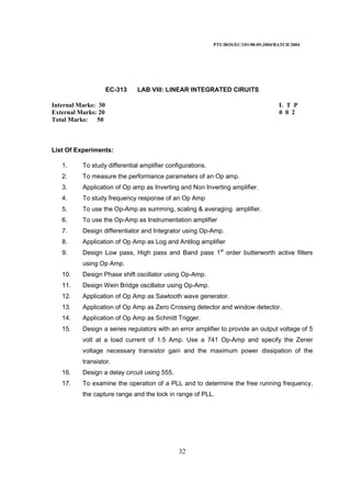 PTU/BOS/EC/101/08-05-2004/BATCH 2004
32
EC-313 LAB VIII: LINEAR INTEGRATED CIRUITS
Internal Marks: 30 L T P
External Marks: 20 0 0 2
Total Marks: 50
List Of Experiments:
1. To study differential amplifier configurations.
2. To measure the performance parameters of an Op amp.
3. Application of Op amp as Inverting and Non Inverting amplifier.
4. To study frequency response of an Op Amp
5. To use the Op-Amp as summing, scaling & averaging amplifier.
6. To use the Op-Amp as Instrumentation amplifier
7. Design differentiator and Integrator using Op-Amp.
8. Application of Op Amp as Log and Antilog amplifier
9. Design Low pass, High pass and Band pass 1st
order butterworth active filters
using Op Amp.
10. Design Phase shift oscillator using Op-Amp.
11. Design Wein Bridge oscillator using Op-Amp.
12. Application of Op Amp as Sawtooth wave generator.
13. Application of Op Amp as Zero Crossing detector and window detector.
14. Application of Op Amp as Schmitt Trigger.
15. Design a series regulators with an error amplifier to provide an output voltage of 5
volt at a load current of 1.5 Amp. Use a 741 Op-Amp and specify the Zener
voltage necessary transistor gain and the maximum power dissipation of the
transistor.
16. Design a delay circuit using 555.
17. To examine the operation of a PLL and to determine the free running frequency,
the capture range and the lock in range of PLL.
 