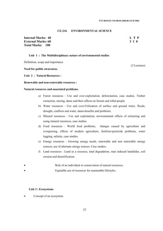 PTU/BOS/EC/101/08-05-2004/BATCH 2004
37
CE-216 ENVIRONMENTAL SCIENCE
Internal Marks: 40 L T P
External Marks: 60 3 1 0
Total Marks: 100
Unit 1 : The Multidisciplinary nature of environmental studies
Definition, scope and importance
(2 Lectures)
Need for public awareness.
Unit 2 : Natural Resources :
Renewable and non-renewable resources :
Natural resources and associated problems.
a) Forest resources : Use and over-exploitation, deforestation, case studies. Timber
extraction, mining, dams and their effects on forests and tribal people.
b) Water resources : Use and over-Utilization of surface and ground water, floods,
drought, conflicts and water, dams-benefits and problems.
c) Mineral resources : Use and exploitation, environmental effects of extracting and
using mineral resources, case studies.
d) Food resources : World food problems, changes caused by agriculture and
overgrazing, effects of modern agriculture, fertilizer-pesticide problems, water
logging, salinity, case studies.
e) Energy resources : Growing energy needs, renewable and non renewable energy
sources, use of alternate energy sources. Case studies.
f) Land resources : Land as a resource, land degradation, man induced landslides, soil
erosion and desertification.
• Role of an individual in conservation of natural resources.
• Equitable use of resources for sustainable lifestyles.
Unit 3 : Ecosystems
• Concept of an ecosystem.
 