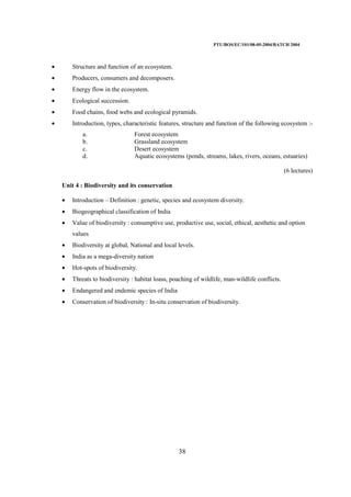 PTU/BOS/EC/101/08-05-2004/BATCH 2004
38
• Structure and function of an ecosystem.
• Producers, consumers and decomposers.
• Energy flow in the ecosystem.
• Ecological succession.
• Food chains, food webs and ecological pyramids.
• Introduction, types, characteristic features, structure and function of the following ecosystem :-
a. Forest ecosystem
b. Grassland ecosystem
c. Desert ecosystem
d. Aquatic ecosystems (ponds, streams, lakes, rivers, oceans, estuaries)
(6 lectures)
Unit 4 : Biodiversity and its conservation
• Introduction – Definition : genetic, species and ecosystem diversity.
• Biogeographical classification of India
• Value of biodiversity : consumptive use, productive use, social, ethical, aesthetic and option
values
• Biodiversity at global, National and local levels.
• India as a mega-diversity nation
• Hot-spots of biodiversity.
• Threats to biodiversity : habitat loass, poaching of wildlife, man-wildlife conflicts.
• Endangered and endemic species of India
• Conservation of biodiversity : In-situ conservation of biodiversity.
 