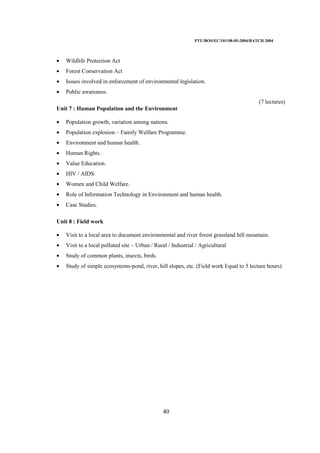 PTU/BOS/EC/101/08-05-2004/BATCH 2004
40
• Wildlife Protection Act
• Forest Conservation Act
• Issues involved in enforcement of environmental legislation.
• Public awareness.
(7 lectures)
Unit 7 : Human Population and the Environment
• Population growth, variation among nations.
• Population explosion – Family Welfare Programme.
• Environment and human health.
• Human Rights.
• Value Education.
• HIV / AIDS
• Women and Child Welfare.
• Role of Information Technology in Environment and human health.
• Case Studies.
Unit 8 : Field work
• Visit to a local area to document environmental and river forest grassland hill mountain.
• Visit to a local polluted site – Urban / Rural / Industrial / Agricultural
• Study of common plants, insects, birds.
• Study of simple ecosystems-pond, river, hill slopes, etc. (Field work Equal to 5 lecture hours)
 