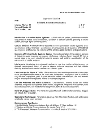 PTU/BOS/EC/101/08-05-2004/BATCH 2004
42
Department Elective-I
DE1.1
Cellular & Mobile Communication
Internal Marks: 40 L T P
External Marks: 60 3 1 0
Total Marks: 100
Introduction to Cellular Mobile Systems: A basic cellular system, performance criteria,
uniqueness of mobile radio environment, operation of cellular systems, planning a cellular
system, analog & digital cellular systems.
Cellular Wireless Communication Systems: Second generation cellular systems: GSM
specifications and Air Interface - specifications of various units, 2.5 G systems: GPRS/EDGE
specifications and features, 3G systems: UMTS & CDMA 2000 standards and specifications
Elements of Cellular Radio Systems Design: General description of the problem, concept
of frequency reuse channels, co-channel interference reduction factor, desired C/I from a
normal case in an omni directional antenna system, cell splitting, consideration of the
components of cellular systems.
Interference: Introduction to co-channel interference, real time co-channel interference, co-
channel measurement design of antenna system, antenna parameter and their effects,
diversity receiver in co-channel interference – different types.
Cell Coverage for Signal & Traffic: General introduction, obtaining the mobile point to point
mode, propagation over water or flat open area, foliage loss, propagation near in distance,
long distance propagation, point to point prediction model- characteristics, cell site, antenna
heights and signal coverage cells, mobile to mobile propagation.
Cell Site Antennas and Mobile Antennas: Characteristics, antenna at cell site, mobile
antennas, Frequency Management and Channel Assignment, Frequency management, fixed
channel assignment, non-fixed channel assignment, traffic & channel assignment.
Hand Off, Dropped Calls: Why hand off, types of handoff and their characteristics, dropped
call rates & their evaluation.
Operational Techniques: Parameters, coverage hole filler, leaky feeders, cell splitting and
small cells, narrow beam concept.
Recommended Text Books:
1. Mobile Cellular Telecommunications; 2nd ed.; William, C Y Lee McGraw Hill
2. Wireless and Digital Communications; Dr. Kamilo Feher (PHI)
3. T.S. Rappaport, “Wireless Communication, principles & practice”, PHI, 2001.
 
