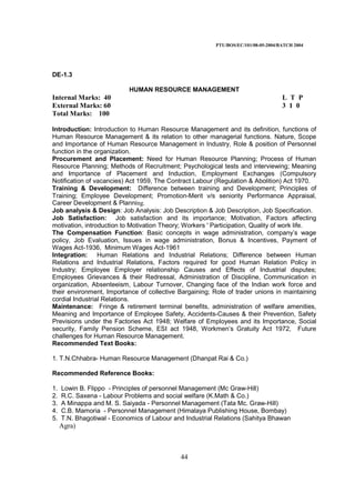 PTU/BOS/EC/101/08-05-2004/BATCH 2004
44
DE-1.3
HUMAN RESOURCE MANAGEMENT
Internal Marks: 40 L T P
External Marks: 60 3 1 0
Total Marks: 100
Introduction: Introduction to Human Resource Management and its definition, functions of
Human Resource Management & its relation to other managerial functions. Nature, Scope
and Importance of Human Resource Management in Industry, Role & position of Personnel
function in the organization.
Procurement and Placement: Need for Human Resource Planning; Process of Human
Resource Planning; Methods of Recruitment; Psychological tests and interviewing; Meaning
and Importance of Placement and Induction, Employment Exchanges (Compulsory
Notification of vacancies) Act 1959, The Contract Labour (Regulation & Abolition) Act 1970.
Training & Development: Difference between training and Development; Principles of
Training; Employee Development; Promotion-Merit v/s seniority Performance Appraisal,
Career Development & Planning.
Job analysis & Design: Job Analysis: Job Description & Job Description, Job Specification.
Job Satisfaction: Job satisfaction and its importance; Motivation, Factors affecting
motivation, introduction to Motivation Theory; Workers ' Participation, Quality of work life.
The Compensation Function: Basic concepts in wage administration, company’s wage
policy, Job Evaluation, Issues in wage administration, Bonus & Incentives, Payment of
Wages Act-1936, Minimum Wages Act-1961
Integration: Human Relations and Industrial Relations; Difference between Human
Relations and Industrial Relations, Factors required for good Human Relation Policy in
Industry; Employee Employer relationship Causes and Effects of Industrial disputes;
Employees Grievances & their Redressal, Administration of Discipline, Communication in
organization, Absenteeism, Labour Turnover, Changing face of the Indian work force and
their environment, Importance of collective Bargaining; Role of trader unions in maintaining
cordial Industrial Relations.
Maintenance: Fringe & retirement terminal benefits, administration of welfare amenities,
Meaning and Importance of Employee Safety, Accidents-Causes & their Prevention, Safety
Previsions under the Factories Act 1948; Welfare of Employees and its Importance, Social
security, Family Pension Scheme, ESI act 1948, Workmen’s Gratuity Act 1972, Future
challenges for Human Resource Management.
Recommended Text Books:
1. T.N.Chhabra- Human Resource Management (Dhanpat Rai & Co.)
Recommended Reference Books:
1. Lowin B. Flippo - Principles of personnel Management (Mc Graw-Hill)
2. R.C. Saxena - Labour Problems and social welfare (K.Math & Co.)
3. A Minappa and M. S. Saiyada - Personnel Management (Tata Mc. Graw-Hill)
4. C.B. Mamoria - Personnel Management (Himalaya Publishing House, Bombay)
5. T.N. Bhagotiwal - Economics of Labour and Industrial Relations (Sahitya Bhawan
Agra)
 