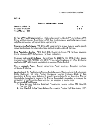 PTU/BOS/EC/101/08-05-2004/BATCH 2004
45
DE-1.4
VIRTUAL INSTRUMENTATION
Internal Marks: 40 L T P
External Marks: 60 3 1 0
Total Marks: 100
Review of Virtual Instrumentation: Historical perspective, Need of VI, Advantages of VI,
Define VI, block diagram & architecture of VI, data flow techniques, graphical programming in
data flow, comparison with conventional programming.
Programming Techniques: VIS & Sub VIS, loops & charts, arrays, clusters, graphs, case &
sequence structures, formula modes, local & global variables, string & file Input.
Data Acquisition basics: ADC, DAC, DIO, Counters & timers, PC Hardware structure,
timing, interrupts, DMA, Software and Hardware Installation.
Common Instrument Interfaces: Current loop, Rs 232C/Rs 485, GPIB, System basics,
interface basics: USB, PCMCIA, VXI, SCXI, PXI etc, networking basics for office & industrial
application VISA & IVI, image acquisition & processing, Motion Control.
Use of Analysis Tools: Fourier transfo+rms, Power spectrum, Correlation methods,
windowing & flittering.
Application of VI: Application in Process Control projects, Major equipments-Oscilloscope,
Digital Multimeter, 120 MHz Pentium Computers, Labview Software, Study of Data
Acquisition & Control using Labview ® Virtual instrumentation for an Innovative Thermal
Conductivity Apparatus to measure the Thermal Conductivity Apparatus- to measure the
conductivity of non Newtonian fluids while they are subjected to sharing force.
Recommended Text Books:
1. Gary Johnson, Labview Graphical Programming second edition, MC GrawHill,
Newyork, 1997.
2. Lisa K.Wells & Jeffrey Travis, Labview for everyone, Prentice Hall, New Jersey, 1997.
 