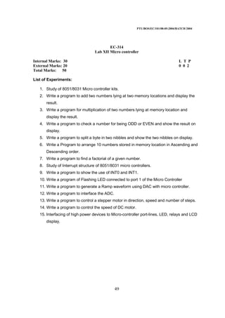 PTU/BOS/EC/101/08-05-2004/BATCH 2004
49
EC-314
Lab XII Micro controller
Internal Marks: 30 L T P
External Marks: 20 0 0 2
Total Marks: 50
List of Experiments:
1. Study of 8051/8031 Micro controller kits.
2. Write a program to add two numbers lying at two memory locations and display the
result.
3. Write a program for multiplication of two numbers lying at memory location and
display the result.
4. Write a program to check a number for being ODD or EVEN and show the result on
display.
5. Write a program to split a byte in two nibbles and show the two nibbles on display.
6. Write a Program to arrange 10 numbers stored in memory location in Ascending and
Descending order.
7. Write a program to find a factorial of a given number.
8. Study of Interrupt structure of 8051/8031 micro controllers.
9. Write a program to show the use of INT0 and INT1.
10. Write a program of Flashing LED connected to port 1 of the Micro Controller
11. Write a program to generate a Ramp waveform using DAC with micro controller.
12. Write a program to interface the ADC.
13. Write a program to control a stepper motor in direction, speed and number of steps.
14. Write a program to control the speed of DC motor.
15. Interfacing of high power devices to Micro-controller port-lines, LED, relays and LCD
display.
 