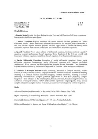 PTU/BOS/EC/101/08-05-2004/BATCH 2004
5
AM 201 MATHEMATICS-III
Internal Marks: 40 L T P
External Marks: 60 4 1 0
Total Marks: 100
Detailed Contents
1. Fourier Series Periodic functions, Euler's formula. Even and odd functions, half range expansions,
Fourier series of different wave forms.
2. Laplace Transforms Laplace transforms of various standard functions, properties of Laplace
transforms, inverse Laplace transforms, transform of derivatives and integrals, Laplace transform of
unit step function, impulse function, periodic functions, applications to solution of ordinary linear
differential equations with constant coefficients, and simultaneous differential equations.
3. Special Functions Power series solution of differential equations, Frobenius method, Legendre's
equation, Legendre polynomial, Bessel's equation, Bessel functions of the first and second kind.
Recurrence relations, equations reducible to Bessel's equation, Error function and its properties.
4. Partial Differential Equations Formation of partial differential equations, Linear partial
differential equations, homogeneous partial differential equations with constant coefficients
Applications: Wave equation and Heat conduction equation in one dimension. Two dimensional
Laplace equation, solution by the method of separation of variables. Laplacian in polar coordinates.
5. Functions of Complex Variable Limits, continuity, derivative of complex functions, analytic
function, Cauchy-Riemann equation, conjugate functions, harmonic functions; Conformal Mapping:
Mapping of a complex function, conformal mapping, standard transforms, mapping of standard
elementary transformations, complex potential, applications to fluid flow problems; Complex
Integration : Line integrals in the complex plane, Cauchy's theorem, Cauchy's integral formula and
derivatives of analytic function. Taylor's and Laurent's expansions, singular points, poles, residue,
complex integration using the method of residues, evaluation of real integrals by contour integration.
Books
Advanced Engineering Mathematics by Kreyszing Erwin ; Wiley Eastern, New Delhi
Higher Engineering Mathematics by BS Grewal : Khanna Publishers, New Delhi.
Numerical Solutions of Differential Equations by NK Jain ; Prentice Hall, Delhi.
Differential Equations by Sharma and Gupta ; Krishna Prakashan Media (P) Ltd., Meerut.
 