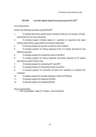 PTU/BOS/EC/101/08-05-2004/BATCH 2004
50
EC-316 Lab XIII: Digital Signal Processing using MATLABTM
List of experiments:
Perform the following excercises using MATLABTM
1. To develop elementary signal function modules (m-files) for unit sample, unit step,
exponential and unit ramp sequences.
2. To develop program modules based on operation on sequences like signal
shifting, signal folding, signal addition and signal multiplication.
3. To develop program for discrete convolution and correlation .
4. To develop program for finding response of the LTI system described by the
difference equation.
5. To develop program for computing inverse Z-transform.
6. To develop program for finding magnitude and phase response of LTI system
described by system function H(z).
7. To develop program for computing DFT and IDFT .
8. To develop program for computing circular convolution.
9. To develop program for conversion of direct form realisation to cascade form
realisation.
10. To develop program for cascade realisation of IIR and FIR filters.
11. To develop program for designing FIR filter.
12. To develop program for designing IIR filter.
Recommended Book:
1. DSP using Matlab : Ingle V.K., Proakis ; Vikas Publication.
 