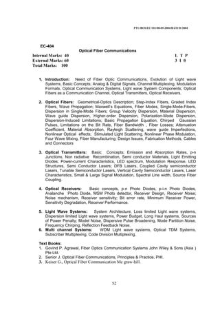 PTU/BOS/EC/101/08-05-2004/BATCH 2004
52
EC-404
Optical Fiber Communications
Internal Marks: 40 L T P
External Marks: 60 3 1 0
Total Marks: 100
1. Introduction: Need of Fiber Optic Communications, Evolution of Light wave
Systems, Basic Concepts; Analog & Digital Signals, Channel Multiplexing, Modulation
Formats, Optical Communication Systems, Light wave System Components; Optical
Fibers as a Communication Channel, Optical Transmitters, Optical Receivers.
2. Optical Fibers: Geometrical-Optics Description; Step-Index Fibers, Graded Index
Fibers, Wave Propagation; Maxwell’s Equations, Fiber Modes, Single-Mode-Fibers,
Dispersion in Single-Mode Fibers; Group Velocity Dispersion, Material Dispersion,
Wave guide Dispersion, Higher-order Dispersion, Polarization-Mode Dispersion,
Dispersion-Induced Limitations; Basic Propagation Equation, Chirped Gaussian
Pulses, Limitations on the Bit Rate, Fiber Bandwidth , Fiber Losses; Attenuation
Coefficient, Material Absorption, Rayleigh Scattering, wave guide Imperfections,
Nonlinear Optical effects; Stimulated Light Scattering, Nonlinear Phase Modulation,
Four Wave Mixing, Fiber Manufacturing; Design Issues, Fabrication Methods, Cables
and Connectors
3. Optical Transmitters: Basic Concepts; Emission and Absorption Rates, p-n
Junctions, Non radiative Recombination, Semi conductor Materials, Light Emitting
Diodes; Power-current Characteristics, LED spectrum, Modulation Response, LED
Structures, Semi Conductor Lasers; DFB Lasers, Coupled Cavity semiconductor
Lasers, Tunable Semiconductor Lasers, Vertical Cavity Semiconductor Lasers, Laser
Characteristics, Small & Large Signal Modulation, Spectral Line width, Source Fiber
Coupling.
4. Optical Receivers: Basic concepts, p-n Photo Diodes, p-i-n Photo Diodes,
Avalanche Photo Diode, MSM Photo detector, Receiver Design, Receiver Noise;
Noise mechanism, Receiver sensitivity; Bit error rate, Minimum Receiver Power,
Sensitivity Degradation, Receiver Performance.
5. Light Wave Systems: System Architecture, Loss limited Light wave systems,
Dispersion limited Light wave systems, Power Budget, Long Haul systems, Sources
of Power Penalty; Model Noise, Dispersive Pulse Broadening, Mode Partition Noise,
Frequency Chirping, Reflection Feedback Noise.
6. Multi channel Systems: WDM Light wave systems, Optical TDM Systems,
Subscriber Multiplexing, Code Division Multiplexing.
Text Books:
1. Govind P. Agrawal, Fiber Optics Communication Systems John Wiley & Sons (Asia )
Pte Ltd.
2. Senior J. Optical Fiber Communications, Principles & Practice, PHI.
3. Keiser G., Optical Fiber Communication Mc graw-hill.
 