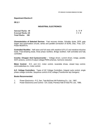 PTU/BOS/EC/101/08-05-2004/BATCH 2004
55
Department Elective II
DE-2.1
INDUSTRIAL ELECTRONICS
Internal Marks: 40 L T P
External Marks: 60 3 1 0
Total Marks: 100
Characteristics of Selected Devices: Fast recovery diodes, Schottky diode, SCR, gate
trigger and commutation circuits, series and parallel connection of SCRs, Diac, Triac, UJT,
Power MOSFETs.
Controlled Rectifier: Half wave and full wave with resistive & R-L-E and resistive-inductive
loads. Free-wheeling diode, three phase rectifiers, Bridge rectifiers -half controlled and fully
controlled.
Inverter, Chopper And Cycloconverter : Voltage driven, current driven, bridge, parallel,
SCR versions, control of output voltage-PWM schemes, harmonic reduction
Motor Control: D.C. and A.C. motor control, reversible drives, closed loop control,
commutatorless d.c. motor control.
A.C. Voltage Controllers: Types of AC Voltage Controllers, Integral cycle control, single
phase voltage controller, Sequence control of AC voltage (Transformer tap changers)
Books Recommended:
1. Power Electronics - P.C. Sen, Tata McGraw Hill Publishing Co., Ltd., 1987.
2. Power Electronics and Control - S.K. Dutta, Prentice Hall of India Pvt. Ltd., 1986.
 