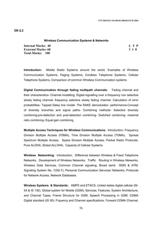 PTU/BOS/EC/101/08-05-2004/BATCH 2004
56
DE-2.2
Wireless Communication Systems & Networks
Internal Marks: 40 L T P
External Marks: 60 3 1 0
Total Marks: 100
Introduction: Mobile Radio Systems around the world, Examples of Wireless
Communication Systems; Paging Systems, Cordless Telephone Systems, Cellular
Telephone Systems, Comparison of common Wireless Communication systems
Digital Communication through fading multipath channels: Fading channel and
their characterstics- Channel modelling, Digital signalling over a frequency non selective
slowly fading channel- frequency selective slowly fading channel- Calculation of error
probabilities- Tapped Delay line model- The RAKE demodulator- performance-Concept
of diversity branches and signal paths- Combining methods- Selective diversity
combining-pre-detection and post-detection combining- Switched combining- maximal
ratio combining- Equal gain combining.
Multiple Access Techniques for Wireless Communications: Introduction, Frequency
Division Multiple Access (FDMA), Time Division Multiple Access (TDMA), Spread
Spectrum Multiple Access, Space Division Multiple Access, Packet Radio Protocols;
Pure ALOHA, Sloted ALLOHA, Capacity of Cellular Systems
Wireless Networking: Introduction, Difference between Wireless & Fixed Telephone
Networks, Development of Wireless Networks, Traffic Routing in Wireless Networks,
Wireless Data Services, Common Channel signaling, Broad band ISDN & ATM,
Signaling System No. 7(SS-7), Personal Communication Services/ Networks, Protocols
for Network Access, Network Databases.
Wireless Systems & Standards: AMPS and ETACS, United states digital cellular (IS-
54 & IS 136), Global system for Mobile (GSM); Services, Features, System Architecture,
and Channel Types, Frame Structure for GSM, Speech Processing in GSM, CDMA
Digital standard (IS 95); Frquency and Channel specifications, Forward CDMA Channel,
 