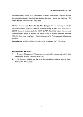 PTU/BOS/EC/101/08-05-2004/BATCH 2004
57
Reverse CDMA Channel, CT2 Standard for Cordless Telephones, Personal Access
Communication System, Pacific Digital Cellular, Personal Handyphone Systems, PCS
and ISM Bands, Wireless Cable Television.
Wireless Local Area Networks (WLAN): Components and working of WLAN,
transmission media for WLAN, Modulation techniques for WLAN (DSSS, FHSS), IEEE
802.11 standards and protocols for WLAN (MACA, MACAW). Mobile Network and
Transport layer: Mobile IP, Mobile TCP, traffic routing in wireless networks, wire less
ATM. Wireless Local Loop(WLL) : WLL Architecture, WLL Technologies and frequency
spectrum.
Future trends: Blue Tooth technology, 4G mobile techniques, Wi-Fi Technology.
Recommended Text Books:
1. Theodore S.Rappaport, “Wireless communications:Principles and practice”, third
Indian reprint Pearson Education Asia 2003.
2. Raj Pandya, “Mobile and Personal Communication systems and services”,
Prentice Hall of India, 2001.
 