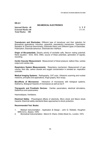 PTU/BOS/EC/101/08-05-2004/BATCH 2004
58
DE-2.3
BIO-MEDICAL ELECTRONICS
Internal Marks: 40 L T P
External Marks: 60 3 1 0
Total Marks: 100
Transducers and Electrodes: Different type of transducer and their selection for
Biomedical applications; Inductive, capacitive, piezoelectric transducers, Thermistors:
Radiation & Chemical thermometry; Electrode theory and Different types of Electrodes.
Polarization, Electrode behaviour, Electrode-skin interface.
Origin of Bio-potentials: Electric activity of excitable cells, Neuron resting potential,
Nerst equation : ECG, EEG, EMG, source of these potentials, generation of signals,
recording.
Cardio Vascular Measurement: Measurement of blood pressure, balloon flow, cardiac
output and cardiac rate.
Respiratory System Measurements: Respiratory mechanism; Measurement of gas
volume, flow rate, carbon dioxide and oxygen concentration in exhaled air, respiration
controller.
Medical Imaging Systems: Radiography, CAT scan, Ultrasonic scanning and nuclear
medicine, principles and applications, Angio graphy, flour scopy.
Bio-effects of Microwaves: Interaction of microwaves with biological systems.
Diathermy, Biological Hazards of microwaves as well as low fr
Therapeutic and Prosthetic Devices: Cardiac pacemakers, electrical stimulators,
Defibrill'ors and cardioverters
Heamodialysis, Ventilators.
Electrical Safety: Physiological effects of electricity, Micro shock and Macro shock
hazards; Electrical safety standards Basic approaches to shock protection.
Recommended Text Books:
1. Medical Instrumentation : Application & Design - John G. Webster, Houghton
Miffin & Co., Boston, 1978.
2. Biomedical Instrumentation - Marvin D. Wwirs, Chilton Book Co., London, 1973.
 