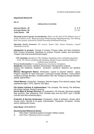 PTU/BOS/EC/101/08-05-2004/BATCH 2004
61
Department Elective III
DE-3.1
OPERATING SYSTEMS
Internal Marks: 40 L T P
External Marks: 60 3 1 0
Total Marks: 100
Operating System Concepts An Introduction: What is an OS, Need of OS, Different views of
an OS, Evolution of OS, Batch Processing, Multiprocessing, Multiprogramming, Time Sharing,
Real Time Systems, Network OS, Parallel Processing, Distributed Processing.
Operating System Structures: OS services, System Calls, System Structures, Layered
Architecture of an OS.
Introduction to process: Concept of process, Process states and there transitions,
PCB, Process Scheduling, Operations on process: Process creation and termination,
Threads: User level and kernel level threads.
CPU scheduling: Introduction, CPU scheduler, Scheduling criteria, Scheduling algorithms:
FCFS, SJF, Priority scheduling, RR scheduling, Multilevel queue scheduling, Multilevel
feedback queue scheduling
Process Synchronization: Co-operating process, Concurrency, Semaphores
Deadlocks: Introduction, Deadlock characteristics, Recognization methods,
Dealing with deadlocks, Deadlock prevention, avoidance, detection and deadlock
recovery.
Memory Management Basics: Introduction, Logical vs physical address space,
Program relocation & mgmt techniques, Continuous storage allocation, Fixed partition
contiguous storage allocation, Variable partition CSA, Non contiguous storage allocation,
paging, segmentation.
Virtual Memory: Introduction, Swapping, Demand paging, Pure demand paging, Page
replacement algo`s, FIFO, Optimal, LRU algo’s.
File System Interface & implementation: File concepts, File naming, File attributes,
File access methods, Directory structure.
Device Mgmt & Storage Structure: I/O subsystems, I/O channels, Secondary storage,
Disk structure, Disk scheduling, FIFO, Shortest seek time first SSTF scan, C-SCAN,
Look &C-look Disk scheduling algo’s.
Protection & Security Introduction: Introduction, Goals of protection, Access rights,
Access matrix, Security & its goals, Authentication, Passwords, Encryption, Viruses,
worms, Dealing with viruses.
Case Study: UNIX &WIN NT
Recommended References Books:
1. Peter Galvin “Operating systems Concepts” Addison wessly
2. Ekta Walia “Operating systems Concepts”
 