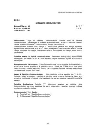 PTU/BOS/EC/101/08-05-2004/BATCH 2004
63
DE-3.3
SATELLITE COMMUNICATION
Internal Marks: 40 L T P
External Marks: 60 3 1 0
Total Marks: 100
Introduction: Origin of Satellite Communication, Current state of Satellite
Communication, Advantages of Satellite Communication, Active & Passive satellite,
Orbital aspects of Satellite Communication, System Performance.
Communication Satellite Link Design - Introduction, general link design equation,
system noise temperature, C/N & G/T ratio, atmospheric & econospheric effects on link
design, complete link design, interference effects on complete link design, earth station
parameters.
Satellite analog & digital communication Baseband analog(voice) signal,FDMA
techniques, S/N ration, SCPC & CSSB systems, digital baseband signals & modulation
techniques.
Multiple Access Techniques TDMA frame structure, burst structure, frame efficiency,
superframe, frame acquisition & synchronization, TDMA vs FDMA, burst time plan,
beam hopping, satellite switched, Erlang call congestion formula, demand assignment
ctrl, DA-FDMA system, DATDMA.
Laser & Satellite Communication Link analysis, optical satellite link Tx & Rx,
Satellite, beam acquisition, tracking & pointing, cable chaanel frequency, head end
equation, distribution of signal, n/w specifications and architecture, optical fibre CATV
system.
Satellite Applications Satellite TV, telephone services via satellite, data
Communication services, satellites for earth observation, weather forecast, military
appliances, scientific studies.
Recommended Text Books
1. Timothy Pratt “Satellite Communication “
2. D.C Aggarwal “Satellite Communication”
 