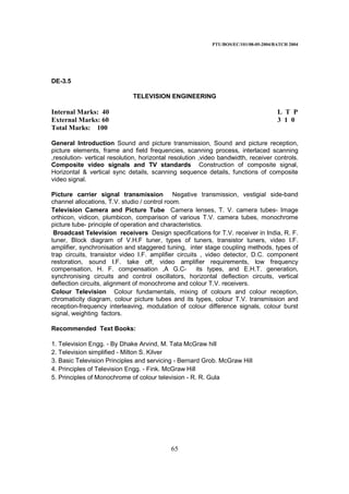PTU/BOS/EC/101/08-05-2004/BATCH 2004
65
DE-3.5
TELEVISION ENGINEERING
Internal Marks: 40 L T P
External Marks: 60 3 1 0
Total Marks: 100
General Introduction Sound and picture transmission, Sound and picture reception,
picture elements, frame and field frequencies, scanning process, interlaced scanning
,resolution- vertical resolution, horizontal resolution ,video bandwidth, receiver controls.
Composite video signals and TV standards Construction of composite signal,
Horizontal & vertical sync details, scanning sequence details, functions of composite
video signal.
Picture carrier signal transmission Negative transmission, vestigial side-band
channel allocations, T.V. studio / control room.
Television Camera and Picture Tube Camera lenses, T. V. camera tubes- Image
orthicon, vidicon, plumbicon, comparison of various T.V. camera tubes, monochrome
picture tube- principle of operation and characteristics.
Broadcast Television receivers Design specifications for T.V. receiver in India, R. F.
tuner, Block diagram of V.H.F tuner, types of tuners, transistor tuners, video I.F.
amplifier, synchronisation and staggered tuning, inter stage coupling methods, types of
trap circuits, transistor video I.F. amplifier circuits , video detector, D.C. component
restoration, sound I.F. take off, video amplifier requirements, low frequency
compensation, H. F. compensation ,A G.C- its types, and E.H.T. generation,
synchronising circuits and control oscillators, horizontal deflection circuits, vertical
deflection circuits, alignment of monochrome and colour T.V. receivers.
Colour Television Colour fundamentals, mixing of colours and colour reception,
chromaticity diagram, colour picture tubes and its types, colour T.V. transmission and
reception-frequency interleaving, modulation of colour difference signals, colour burst
signal, weighting factors.
Recommended Text Books:
1. Television Engg. - By Dhake Arvind, M. Tata McGraw hill
2. Television simplified - Milton S. Kilver
3. Basic Television Principles and servicing - Bernard Grob. McGraw Hill
4. Principles of Television Engg. - Fink. McGraw Hill
5. Principles of Monochrome of colour television - R. R. Gula
 