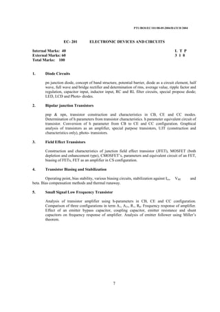 PTU/BOS/EC/101/08-05-2004/BATCH 2004
7
EC- 201 ELECTRONIC DEVICES AND CIRCUITS
Internal Marks: 40 L T P
External Marks: 60 3 1 0
Total Marks: 100
1. Diode Circuits
pn junction diode, concept of band structure, potential barrier, diode as a circuit element, half
wave, full wave and bridge rectifier and determination of rms, average value, ripple factor and
regulation, capacitor input, inductor input, RC and RL filter circuits, special propose diode;
LED, LCD and Photo- diodes.
2. Bipolar junction Transistors
pnp & npn, transistor construction and characteristics in CB, CE and CC modes.
Determination of h parameters from transistor characteristics. h parameter equivalent circuit of
transistor. Conversion of h parameter from CB to CE and CC configuration. Graphical
analysis of transistors as an amplifier, special purpose transistors, UJT (construction and
characteristics only), photo- transistors.
3. Field Effect Transistors
Construction and characteristics of junction field effect transistor (JFET), MOSFET (both
depletion and enhancement type), CMOSFET’s, parameters and equivalent circuit of an FET,
biasing of FETs, FET as an amplifier in CS configuration.
4. Transistor Biasing and Stabilization
Operating point, bias stability, various biasing circuits, stabilization against Ico, VBE and
beta. Bias compensation methods and thermal runaway.
5. Small Signal Low Frequency Transistor
Analysis of transistor amplifier using h-parameters in CB, CE and CC configuration.
Comparison of three configurations in term A1, A21, R1, R0. Frequency response of amplifier.
Effect of an emitter bypass capacitor, coupling capacitor, emitter resistance and shunt
capacitors on frequency response of amplifier. Analysis of emitter follower using Miller’s
theorem.
 