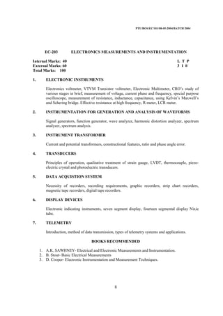 PTU/BOS/EC/101/08-05-2004/BATCH 2004
8
EC-203 ELECTRONICS MEASUREMENTS AND INSTRUMENTATION
Internal Marks: 40 L T P
External Marks: 60 3 1 0
Total Marks: 100
1. ELECTRONIC INSTRUMENTS
Electronics voltmeter, VTVM Transistor voltmeter, Electronic Multimeter, CRO’s study of
various stages in brief, measurement of voltage, current phase and frequency, special purpose
oscilloscope, measurement of resistance, inductance, capacitance, using Kelvin’s Maxwell’s
and Schering bridge. Effective resistance at high frequency, R meter, LCR meter.
2. INSTRUMENTATION FOR GENERATION AND ANALYSIS OF WAVEFORMS
Signal generators, function generator, wave analyzer, harmonic distortion analyzer, spectrum
analyzer, spectrum analysis.
3. INSTRUMENT TRANSFORMER
Current and potential transformers, constructional features, ratio and phase angle error.
4. TRANSDUCERS
Principles of operation, qualitative treatment of strain gauge, LVDT, thermocouple, piezo-
electric crystal and photoelectric transducers.
5. DATA ACQUISTION SYSTEM
Necessity of recorders, recording requirements, graphic recorders, strip chart recorders,
magnetic tape recorders, digital tape recorders.
6. DISPLAY DEVICES
Electronic indicating instruments, seven segment display, fourteen segmental display Nixie
tube.
7. TELEMETRY
Introduction, method of data transmission, types of telemetry systems and applications.
BOOKS RECOMMENDED
1. A.K. SAWHNEY- Electrical and Electronic Measurements and Instrumentation.
2. B. Stout- Basic Electrical Measurements
3. D. Cooper- Electronic Instrumentation and Measurement Techniques.
 